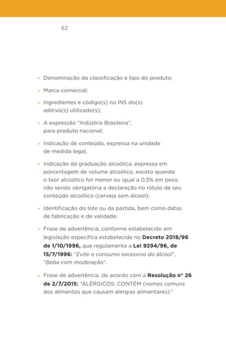 62
• Denominação da classificação e tipo do produto;
• Marca comercial;
• Ingredientes e código(s) no INS do(s)
aditivo(s) utilizado(s);
• A expressão “Indústria Brasileira”,
para produto nacional;
• Indicação de conteúdo, expressa na unidade
de medida legal;
• Indicação da graduação alcoólica, expressa em
porcentagem de volume alcoólico, exceto quando
o teor alcoólico for menor ou igual a 0,5% em peso,
não sendo obrigatória a declaração no rótulo de seu
conteúdo alcoólico (cerveja sem álcool);
• Identificação do lote ou da partida, bem como datas
de fabricação e de validade;
• Frase de advertência, conforme estabelecido em
legislação específica estabelecida no Decreto 2018/96
de 1/10/1996, que regulamenta a Lei 9294/96, de
15/7/1996: “Evite o consumo excessivo do álcool”,
“Beba com moderação”.
• Frase de advertência, de acordo com a Resolução n° 26
de 2/7/2015: “ALÉRGICOS: CONTÉM (nomes comuns
dos alimentos que causam alergias alimentares).”
 