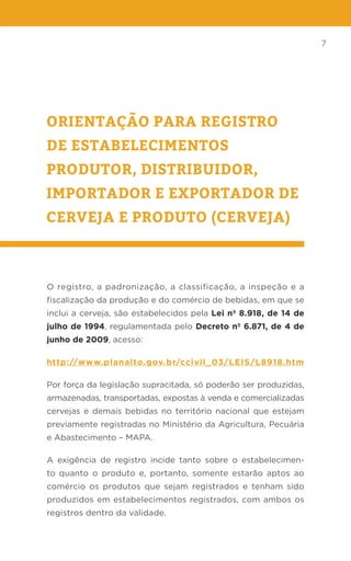 7
ORIENTAÇÃO PARA REGISTRO
DE ESTABELECIMENTOS
PRODUTOR, DISTRIBUIDOR,
IMPORTADOR E EXPORTADOR DE
CERVEJA E PRODUTO (CERVEJA)
O registro, a padronização, a classificação, a inspeção e a
fiscalização da produção e do comércio de bebidas, em que se
inclui a cerveja, são estabelecidos pela Lei nº 8.918, de 14 de
julho de 1994, regulamentada pelo Decreto nº 6.871, de 4 de
junho de 2009, acesso:
http://www.planalto.gov.br/ccivil_03/LEIS/L8918.htm
Por força da legislação supracitada, só poderão ser produzidas,
armazenadas, transportadas, expostas à venda e comercializadas
cervejas e demais bebidas no território nacional que estejam
previamente registradas no Ministério da Agricultura, Pecuária
e Abastecimento – MAPA.
A exigência de registro incide tanto sobre o estabelecimen-
to quanto o produto e, portanto, somente estarão aptos ao
comércio os produtos que sejam registrados e tenham sido
produzidos em estabelecimentos registrados, com ambos os
registros dentro da validade.
 