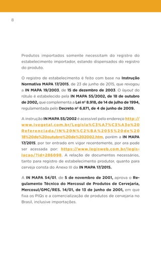8
Produtos importados somente necessitam do registro do
estabelecimento importador, estando dispensados do registro
do produto.
O registro de estabelecimento é feito com base na Instrução
Normativa MAPA 17/2015, de 23 de junho de 2015, que revogou
a IN MAPA 19/2003, de 15 de dezembro de 2003. O layout do
rótulo é estabelecido pela IN MAPA 55/2002, de 18 de outubro
de 2002, que complementa a Lei nº 8.918, de 14 de julho de 1994,
regulamentada pelo Decreto nº 6.871, de 4 de junho de 2009.
A instrução IN MAPA 55/2002 é acessível pelo endereço http://
www.ivegetal.com.br/Legisla%C3%A7%C3%A3o%20
R e f e re n c i a d a / I N % 2 0 N % C 2 % B A % 2 0 5 5 % 2 0 d e % 2 0
18%20de%20outubro%20de%202002.htm, porém a IN MAPA
17/2015, por ter entrado em vigor recentemente, por ora pode
ser acessada por: https://www.legisweb.com.br/legis-
lacao/?id=286098. A relação de documentos necessários,
tanto para registro de estabelecimento produtor, quanto para
cerveja consta do Anexo III da IN MAPA 17/2015.
A IN MAPA 54/01, de 5 de novembro de 2001, aprova o Re-
gulamento Técnico do Mercosul de Produtos de Cervejaria,
Mercosul/GMC/RES. 14/01, de 13 de junho de 2001, em que
fixa os PIQs e a comercialização de produtos de cervejaria no
Brasil, inclusive importações.
 