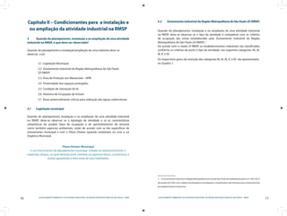 16 LICENCIAMENTO AMBIENTAL DA ATIVIDADE INDUSTRIAL NA REGIÃO METROPOLITANA DE SÃO PAULO - RMSP
17LICENCIAMENTO AMBIENTAL DA ATIVIDADE INDUSTRIAL NA REGIÃO METROPOLITANA DE SÃO PAULO - RMSP
Capítulo II – Condicionantes para a instalação e
ou ampliação da atividade industrial na RMSP
3	 Quando do planejamento, instalação e ou ampliação de uma atividade
industrial na RMSP, o que deve ser observado?
Quando do planejamento e instalação/ampliação de uma indústria deve-se
observar a (o):
3.1 Legislação Municipal;
3.2 Zoneamento Industrial da Região Metropolitana de São Paulo
(ZI-RMSP)
3.3 Área de Proteção aos Mananciais - APM
3.4 Proximidade dos espaços protegidos
3.5 Condição de Saturação do Ar
3.6 Histórico de Ocupação do Imóvel
3.7 Áreas potencialmente críticas para utilização das águas subterrâneas
3.1	 Legislação municipal
Quando do planejamento, instalação e ou ampliação de uma atividade industrial
na RMSP, deve-se observar se a tipologia da atividade e se as características
urbanísticas do projeto (taxa de ocupação e de aproveitamento do terreno)
como também aspectos ambientais, estão de acordo com as leis específicas de
zoneamento municipal e com o Plano Diretor (quando existentes) ou com a Lei
Orgânica Municipal.
Plano Diretor Municipal
é um instrumento de planejamento municipal, voltado ao desenvolvimento e
expansão urbana, no qual deverão estar contidos os aspectos físicos, econômicos e
sociais garantindo o bem estar de seus habitantes.
3.2	 Zoneamento Industrial da Região Metropolitana de São Paulo (ZI-RMSP)
Quando do planejamento, instalação e ou ampliação de uma atividade industrial
na RMSP, deve-se observar se o tipo da atividade é compatível com os critérios
de ocupação das zonas estabelecidas pelo Zoneamento Industrial da Região
Metropolitana de São Paulo (ZI-RMSP). 5
De acordo com o citado ZI-RMSP, os estabelecimentos industriais são classificados
conforme os critérios de porte e tipo de atividade, nas seguintes categorias: IN, IA,
IB, IC e ID.
Os respectivos graus de restrição das categorias IN, IA, IB, IC e ID são apresentados
no Quadro 1.
5  O Zoneamento industrial na Região Metropolitana da Grande São Paulo foi estabelecido pela Lei nº 1817, de 27
de outubro de 1978, com o objetivo de disciplinar a localização, a classificação e dar diretrizes para o licenciamento
de estabelecimentos industriais.
 
