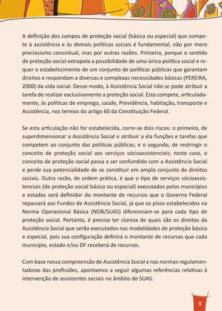 9
A definição dos campos de proteção social (básica ou especial) que compe-
te à assistência e às demais políticas sociais é fundamental, não por mero
preciosismo conceitual, mas por outras razões. Primeiro, porque o sentido
de proteção social extrapola a possibilidade de uma única política social e re-
quer o estabelecimento de um conjunto de políticas públicas que garantam
direitos e respondam a diversas e complexas necessidades básicas (PEREIRA,
2000) da vida social. Desse modo, à Assistência Social não se pode atribuir a
tarefa de realizar exclusivamente a proteção social. Esta compete, articulada-
mente, às políticas de emprego, saúde, Previdência, habitação, transporte e
Assistência, nos termos do artigo 60 da Constituição Federal.
Se esta articulação não for estabelecida, corre-se dois riscos: o primeiro, de
superdimensionar a Assistência Social e atribuir a ela funções e tarefas que
competem ao conjunto das políticas públicas; e o segundo, de restringir o
conceito de proteção social aos serviços sócioassistenciais; neste caso, o
conceito de proteção social passa a ser confundido com a Assistência Social
e perde sua potencialidade de se constituir em amplo conjunto de direitos
sociais. Outra razão, de ordem prática, é que o tipo de serviços sócioassis-
tenciais (de proteção social básica ou especial) executados pelos municípios
e estados será definidor do montante de recursos que o Governo Federal
repassará aos Fundos de Assistência Social, já que os pisos estabelecidos na
Norma Operacional Básica (NOB/SUAS) diferenciam-se para cada tipo de
proteção social. Portanto, é preciso ter clareza de quais são os direitos da
Assistência Social que serão executados nas modalidades de proteção básica
e especial, pois sua configuração definirá o montante de recursos que cada
município, estado e/ou DF receberá de recursos.
Com base nessa compreensão de Assistência Social e nas normas regulamen-
tadoras das profissões, apontamos a seguir algumas referências relativas à
intervenção de assistentes sociais no âmbito do SUAS.
 
