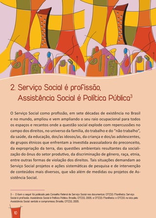 1010
2. Serviço Social é profissão,
Assistência Social é Política Pública3
O Serviço Social como profissão, em sete décadas de existência no Brasil
e no mundo, ampliou e vem ampliando o seu raio ocupacional para todos
os espaços e recantos onde a questão social explode com repercussões no
campo dos direitos, no universo da família, do trabalho e do “não trabalho”,
da saúde, da educação, dos/as idosos/as, da criança e dos/as adolescentes,
de grupos étnicos que enfrentam a investida avassaladora do preconceito,
da expropriação da terra, das questões ambientais resultantes da sociali-
zação do ônus do setor produtivo, da discriminação de gênero, raça, etnia,
entre outras formas de violação dos direitos. Tais situações demandam ao
Serviço Social projetos e ações sistemáticas de pesquisa e de intervenção
de conteúdos mais diversos, que vão além de medidas ou projetos de As-
sistência Social.
3 - ³O item a seguir foi publicado pelo Conselho Federal de Serviço Social nos documentos: CFESS Manifesta: Serviço
Social é profissão. Assistência Social é Política Pública. Brasília, CFESS, 2005.; e CFESS Manifesta: o CFESS na luta pela
Assistência Social: sentido e compromisso, Brasília, CFESS, 2005..
 