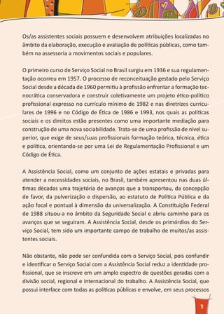 11
Os/as assistentes sociais possuem e desenvolvem atribuições localizadas no
âmbito da elaboração, execução e avaliação de políticas públicas, como tam-
bém na assessoria a movimentos sociais e populares.
O primeiro curso de Serviço Social no Brasil surgiu em 1936 e sua regulamen-
tação ocorreu em 1957. O processo de reconceituação gestado pelo Serviço
Social desde a década de 1960 permitiu à profissão enfrentar a formação tec-
nocrática conservadora e construir coletivamente um projeto ético-político
profissional expresso no currículo mínimo de 1982 e nas diretrizes curricu-
lares de 1996 e no Código de Ética de 1986 e 1993, nos quais as políticas
sociais e os direitos estão presentes como uma importante mediação para
construção de uma nova sociabilidade. Trata-se de uma profissão de nível su-
perior, que exige de seus/suas profissionais formação teórica, técnica, ética
e política, orientando-se por uma Lei de Regulamentação Profissional e um
Código de Ética.
A Assistência Social, como um conjunto de ações estatais e privadas para
atender a necessidades sociais, no Brasil, também apresentou nas duas úl-
timas décadas uma trajetória de avanços que a transportou, da concepção
de favor, da pulverização e dispersão, ao estatuto de Política Pública e da
ação focal e pontual à dimensão da universalização. A Constituição Federal
de 1988 situou-a no âmbito da Seguridade Social e abriu caminho para os
avanços que se seguiram. A Assistência Social, desde os primórdios do Ser-
viço Social, tem sido um importante campo de trabalho de muitos/as assis-
tentes sociais.
Não obstante, não pode ser confundida com o Serviço Social, pois confundir
e identificar o Serviço Social com a Assistência Social reduz a identidade pro-
fissional, que se inscreve em um amplo espectro de questões geradas com a
divisão social, regional e internacional do trabalho. A Assistência Social, que
possui interface com todas as políticas públicas e envolve, em seus processos
 