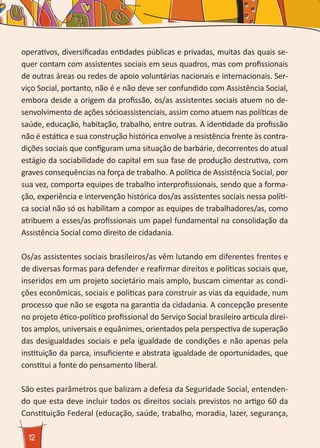 12
operativos, diversificadas entidades públicas e privadas, muitas das quais se-
quer contam com assistentes sociais em seus quadros, mas com profissionais
de outras áreas ou redes de apoio voluntárias nacionais e internacionais. Ser-
viço Social, portanto, não é e não deve ser confundido com Assistência Social,
embora desde a origem da profissão, os/as assistentes sociais atuem no de-
senvolvimento de ações sócioassistenciais, assim como atuem nas políticas de
saúde, educação, habitação, trabalho, entre outras. A identidade da profissão
não é estática e sua construção histórica envolve a resistência frente às contra-
dições sociais que configuram uma situação de barbárie, decorrentes do atual
estágio da sociabilidade do capital em sua fase de produção destrutiva, com
graves consequências na força de trabalho. A política de Assistência Social, por
sua vez, comporta equipes de trabalho interprofissionais, sendo que a forma-
ção, experiência e intervenção histórica dos/as assistentes sociais nessa políti-
ca social não só os habilitam a compor as equipes de trabalhadores/as, como
atribuem a esses/as profissionais um papel fundamental na consolidação da
Assistência Social como direito de cidadania.
Os/as assistentes sociais brasileiros/as vêm lutando em diferentes frentes e
de diversas formas para defender e reafirmar direitos e políticas sociais que,
inseridos em um projeto societário mais amplo, buscam cimentar as condi-
ções econômicas, sociais e políticas para construir as vias da equidade, num
processo que não se esgota na garantia da cidadania. A concepção presente
no projeto ético-político profissional do Serviço Social brasileiro articula direi-
tos amplos, universais e equânimes, orientados pela perspectiva de superação
das desigualdades sociais e pela igualdade de condições e não apenas pela
instituição da parca, insuficiente e abstrata igualdade de oportunidades, que
constitui a fonte do pensamento liberal.
São estes parâmetros que balizam a defesa da Seguridade Social, entenden-
do que esta deve incluir todos os direitos sociais previstos no artigo 60 da
Constituição Federal (educação, saúde, trabalho, moradia, lazer, segurança,
 