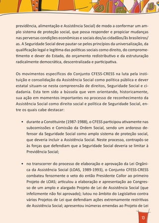 13
previdência, alimentação e Assistência Social) de modo a conformar um am-
plo sistema de proteção social, que possa responder e propiciar mudanças
nas perversas condições econômicas e sociais dos/as cidadãos/ãs brasileiros/
as. A Seguridade Social deve pautar-se pelos princípios da universalização, da
qualificação legal e legítima das políticas sociais como direito, do comprome-
timento e dever do Estado, do orçamento redistributivo e da estruturação
radicalmente democrática, descentralizada e participativa.
Os movimentos específicos do Conjunto CFESS-CRESS na luta pela insti-
tuição e consolidação da Assistência Social como política pública e dever
estatal situam-se nesta compreensão de direitos, Seguridade Social e ci-
dadania. Esta tem sido a bússola que vem orientando, historicamente,
sua ação em momentos importantes no processo de reconhecimento da
Assistência Social como direito social e política de Seguridade Social, en-
tre os quais cabe destacar:
•	 durante a Constituinte (1987-1988), o CFESS participou ativamente nas
subcomissões e Comissão da Ordem Social, sendo um ardoroso de-
fensor da Seguridade Social como amplo sistema de proteção social,
que deveria incluir a Assistência Social. Neste processo, contrapôs-se
às forças que defendiam que a Seguridade Social deveria se limitar à
Previdência Social;
•	 no transcorrer do processo de elaboração e aprovação da Lei Orgâni-
ca da Assistência Social (LOAS, 1989-1993), o Conjunto CFESS-CRESS
combateu ferozmente o veto do então Presidente Collor ao primeiro
Projeto de LOAS; articulou a elaboração e apresentação ao Congres-
so de um amplo e alargado Projeto de Lei de Assistência Social (que
infelizmente não foi aprovado); lutou no âmbito do Legislativo contra
vários Projetos de Lei que defendiam ações extremamente restritivas
de Assistência Social; apresentou inúmeras emendas ao Projeto de Lei
 
