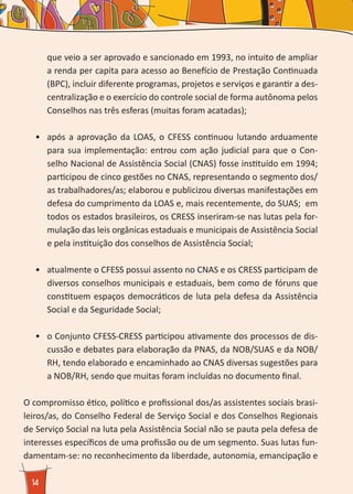 14
que veio a ser aprovado e sancionado em 1993, no intuito de ampliar
a renda per capita para acesso ao Benefício de Prestação Continuada
(BPC), incluir diferente programas, projetos e serviços e garantir a des-
centralização e o exercício do controle social de forma autônoma pelos
Conselhos nas três esferas (muitas foram acatadas);
•	 após a aprovação da LOAS, o CFESS continuou lutando arduamente
para sua implementação: entrou com ação judicial para que o Con-
selho Nacional de Assistência Social (CNAS) fosse instituído em 1994;
participou de cinco gestões no CNAS, representando o segmento dos/
as trabalhadores/as; elaborou e publicizou diversas manifestações em
defesa do cumprimento da LOAS e, mais recentemente, do SUAS; em
todos os estados brasileiros, os CRESS inseriram-se nas lutas pela for-
mulação das leis orgânicas estaduais e municipais de Assistência Social
e pela instituição dos conselhos de Assistência Social;
•	 atualmente o CFESS possui assento no CNAS e os CRESS participam de
diversos conselhos municipais e estaduais, bem como de fóruns que
constituem espaços democráticos de luta pela defesa da Assistência
Social e da Seguridade Social;
•	 o Conjunto CFESS-CRESS participou ativamente dos processos de dis-
cussão e debates para elaboração da PNAS, da NOB/SUAS e da NOB/
RH, tendo elaborado e encaminhado ao CNAS diversas sugestões para
a NOB/RH, sendo que muitas foram incluídas no documento final.
O compromisso ético, político e profissional dos/as assistentes sociais brasi-
leiros/as, do Conselho Federal de Serviço Social e dos Conselhos Regionais
de Serviço Social na luta pela Assistência Social não se pauta pela defesa de
interesses específicos de uma profissão ou de um segmento. Suas lutas fun-
damentam-se: no reconhecimento da liberdade, autonomia, emancipação e
 
