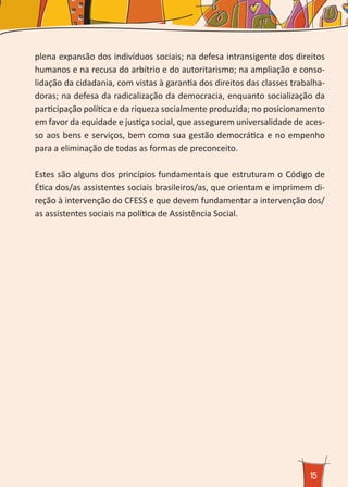 15
plena expansão dos indivíduos sociais; na defesa intransigente dos direitos
humanos e na recusa do arbítrio e do autoritarismo; na ampliação e conso-
lidação da cidadania, com vistas à garantia dos direitos das classes trabalha-
doras; na defesa da radicalização da democracia, enquanto socialização da
participação política e da riqueza socialmente produzida; no posicionamento
em favor da equidade e justiça social, que assegurem universalidade de aces-
so aos bens e serviços, bem como sua gestão democrática e no empenho
para a eliminação de todas as formas de preconceito.
Estes são alguns dos princípios fundamentais que estruturam o Código de
Ética dos/as assistentes sociais brasileiros/as, que orientam e imprimem di-
reção à intervenção do CFESS e que devem fundamentar a intervenção dos/
as assistentes sociais na política de Assistência Social.
 