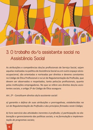 1616
3. O trabalho do/a assistente social na
Assistência Social
As atribuições e competências dos/as profissionais de Serviço Social, sejam
aquelas realizadas na política de Assistência Social ou em outro espaço sócio-
ocupacional, são orientadas e norteadas por direitos e deveres constantes
no Código de Ética Profissional e na Lei de Regulamentação da Profissão, que
devem ser observados e respeitados, tanto pelos/as profissionais, quanto
pelas instituições empregadoras. No que se refere aos direitos dos/as assis-
tentes sociais, o artigo 2º do Código de Ética assegura:
Art. 2º - Constituem direitos do/a assistente social:
a) garantia e defesa de suas atribuições e prerrogativas, estabelecidas na
Lei de Regulamentação da Profissão e dos princípios firmados neste Código;
b) livre exercício das atividades inerentes à profissão; c) participação na ela-
boração e gerenciamento das políticas sociais, e na formulação e implemen-
tação de programas sociais;
 