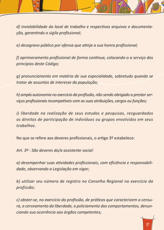 17
d) inviolabilidade do local de trabalho e respectivos arquivos e documenta-
ção, garantindo o sigilo profissional;
e) desagravo público por ofensa que atinja a sua honra profissional;
f) aprimoramento profissional de forma contínua, colocando-o a serviço dos
princípios deste Código;
g) pronunciamento em matéria de sua especialidade, sobretudo quando se
tratar de assuntos de interesse da população;
h) ampla autonomia no exercício da profissão, não sendo obrigado a prestar ser-
viços profissionais incompatíveis com as suas atribuições, cargos ou funções;
i) liberdade na realização de seus estudos e pesquisas, resguardados
os direitos de participação de indivíduos ou grupos envolvidos em seus
trabalhos.
No que se refere aos deveres profissionais, o artigo 3º estabelece:
Art. 3º - São deveres do/a assistente social:
a) desempenhar suas atividades profissionais, com eficiência e responsabili-
dade, observando a Legislação em vigor;
b) utilizar seu número de registro no Conselho Regional no exercício da
profissão;
c) abster-se, no exercício da profissão, de práticas que caracterizem a censu-
ra, o cerceamento da liberdade, o policiamento dos comportamentos, denun-
ciando sua ocorrência aos órgãos competentes;
 