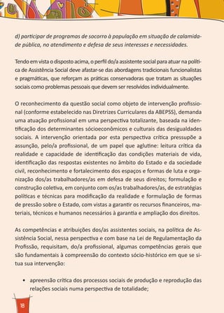 18
d) participar de programas de socorro à população em situação de calamida-
de pública, no atendimento e defesa de seus interesses e necessidades.
Tendoemvistaodispostoacima,operfildo/aassistentesocialparaatuarnapolíti-
ca de Assistência Social deve afastar-se das abordagens tradicionais funcionalistas
e pragmáticas, que reforçam as práticas conservadoras que tratam as situações
sociais como problemas pessoais que devem ser resolvidos individualmente.
O reconhecimento da questão social como objeto de intervenção profissio-
nal (conforme estabelecido nas Diretrizes Curriculares da ABEPSS), demanda
uma atuação profissional em uma perspectiva totalizante, baseada na iden-
tificação dos determinantes sócioeconômicos e culturais das desigualdades
sociais. A intervenção orientada por esta perspectiva crítica pressupõe a
assunção, pelo/a profissional, de um papel que aglutine: leitura crítica da
realidade e capacidade de identificação das condições materiais de vida,
identificação das respostas existentes no âmbito do Estado e da sociedade
civil, reconhecimento e fortalecimento dos espaços e formas de luta e orga-
nização dos/as trabalhadores/as em defesa de seus direitos; formulação e
construção coletiva, em conjunto com os/as trabalhadores/as, de estratégias
políticas e técnicas para modificação da realidade e formulação de formas
de pressão sobre o Estado, com vistas a garantir os recursos financeiros, ma-
teriais, técnicos e humanos necessários à garantia e ampliação dos direitos.
As competências e atribuições dos/as assistentes sociais, na política de As-
sistência Social, nessa perspectiva e com base na Lei de Regulamentação da
Profissão, requisitam, do/a profissional, algumas competências gerais que
são fundamentais à compreensão do contexto sócio-histórico em que se si-
tua sua intervenção:
•	 	apreensão crítica dos processos sociais de produção e reprodução das
relações sociais numa perspectiva de totalidade;
 