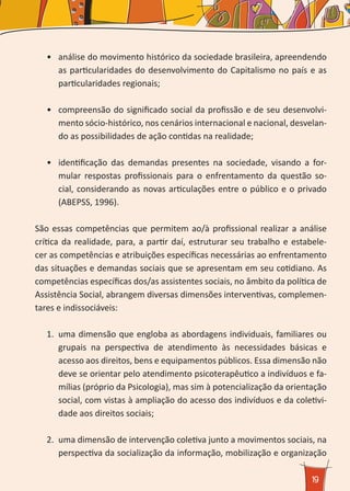 19
•	 	análise do movimento histórico da sociedade brasileira, apreendendo
as particularidades do desenvolvimento do Capitalismo no país e as
particularidades regionais;
•	 	compreensão do significado social da profissão e de seu desenvolvi-
mento sócio-histórico, nos cenários internacional e nacional, desvelan-
do as possibilidades de ação contidas na realidade;
•	 	identificação das demandas presentes na sociedade, visando a for-
mular respostas profissionais para o enfrentamento da questão so-
cial, considerando as novas articulações entre o público e o privado
(ABEPSS, 1996).
São essas competências que permitem ao/à profissional realizar a análise
crítica da realidade, para, a partir daí, estruturar seu trabalho e estabele-
cer as competências e atribuições específicas necessárias ao enfrentamento
das situações e demandas sociais que se apresentam em seu cotidiano. As
competências específicas dos/as assistentes sociais, no âmbito da política de
Assistência Social, abrangem diversas dimensões interventivas, complemen-
tares e indissociáveis:
1.	 uma dimensão que engloba as abordagens individuais, familiares ou
grupais na perspectiva de atendimento às necessidades básicas e
acesso aos direitos, bens e equipamentos públicos. Essa dimensão não
deve se orientar pelo atendimento psicoterapêutico a indivíduos e fa-
mílias (próprio da Psicologia), mas sim à potencialização da orientação
social, com vistas à ampliação do acesso dos indivíduos e da coletivi-
dade aos direitos sociais;
2.	 uma dimensão de intervenção coletiva junto a movimentos sociais, na
perspectiva da socialização da informação, mobilização e organização
 
