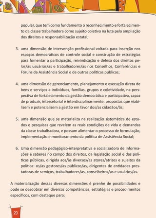 20
popular, que tem como fundamento o reconhecimento e fortalecimen-
to da classe trabalhadora como sujeito coletivo na luta pela ampliação
dos direitos e responsabilização estatal;
3.	 uma dimensão de intervenção profissional voltada para inserção nos
espaços democráticos de controle social e construção de estratégias
para fomentar a participação, reivindicação e defesa dos direitos pe-
los/as usuários/as e trabalhadores/as nos Conselhos, Conferências e
Fóruns da Assistência Social e de outras políticas públicas;
4.	 uma dimensão de gerenciamento, planejamento e execução direta de
bens e serviços a indivíduos, famílias, grupos e coletividade, na pers-
pectiva de fortalecimento da gestão democrática e participativa, capaz
de produzir, intersetorial e interdisciplinarmente, propostas que viabi-
lizem e potencializem a gestão em favor dos/as cidadãos/ãs;
5.	 uma dimensão que se materializa na realização sistemática de estu-
dos e pesquisas que revelem as reais condições de vida e demandas
da classe trabalhadora, e possam alimentar o processo de formulação,
implementação e monitoramento da política de Assistência Social;
6.	 Uma dimensão pedagógico-interpretativa e socializadora de informa-
ções e saberes no campo dos direitos, da legislação social e das polí-
ticas públicas, dirigida aos/às diversos/as atores/atrizes e sujeitos da
política: os/as gestores/as públicos/as, dirigentes de entidades pres-
tadoras de serviços, trabalhadores/as, conselheiros/as e usuários/as.
A materialização dessas diversas dimensões é prenhe de possibilidades e
pode se desdobrar em diversas competências, estratégias e procedimentos
específicos, com destaque para:
 
