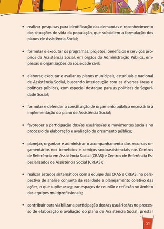 21
•	 realizar pesquisas para identificação das demandas e reconhecimento
das situações de vida da população, que subsidiem a formulação dos
planos de Assistência Social;
•	 formular e executar os programas, projetos, benefícios e serviços pró-
prios da Assistência Social, em órgãos da Administração Pública, em-
presas e organizações da sociedade civil;
•	 elaborar, executar e avaliar os planos municipais, estaduais e nacional
de Assistência Social, buscando interlocução com as diversas áreas e
políticas públicas, com especial destaque para as políticas de Seguri-
dade Social;
•	 formular e defender a constituição de orçamento público necessário à
implementação do plano de Assistência Social;
•	 favorecer a participação dos/as usuários/as e movimentos sociais no
processo de elaboração e avaliação do orçamento público;
•	 planejar, organizar e administrar o acompanhamento dos recursos or-
çamentários nos benefícios e serviços socioassistenciais nos Centros
de Referência em Assistência Social (CRAS) e Centros de Referência Es-
pecializados de Assistência Social (CREAS);
•	 realizar estudos sistemáticos com a equipe dos CRAS e CREAS, na pers-
pectiva de análise conjunta da realidade e planejamento coletivo das
ações, o que supõe assegurar espaços de reunião e reflexão no âmbito
das equipes multiprofissionais;
•	 contribuir para viabilizar a participação dos/as usuários/as no proces-
so de elaboração e avaliação do plano de Assistência Social; prestar
 