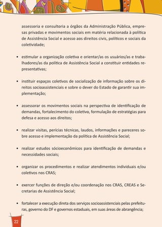 22
assessoria e consultoria a órgãos da Administração Pública, empre-
sas privadas e movimentos sociais em matéria relacionada à política
de Assistência Social e acesso aos direitos civis, políticos e sociais da
coletividade;
•	 estimular a organização coletiva e orientar/as os usuários/as e traba-
lhadores/as da política de Assistência Social a constituir entidades re-
presentativas;
•	 instituir espaços coletivos de socialização de informação sobre os di-
reitos socioassistenciais e sobre o dever do Estado de garantir sua im-
plementação;
•	 assessorar os movimentos sociais na perspectiva de identificação de
demandas, fortalecimento do coletivo, formulação de estratégias para
defesa e acesso aos direitos;
•	 realizar visitas, perícias técnicas, laudos, informações e pareceres so-
bre acesso e implementação da política de Assistência Social;
•	 realizar estudos sócioeconômicos para identificação de demandas e
necessidades sociais;
•	 organizar os procedimentos e realizar atendimentos individuais e/ou
coletivos nos CRAS;
•	 exercer funções de direção e/ou coordenação nos CRAS, CREAS e Se-
cretarias de Assistência Social;
•	 fortalecer a execução direta dos serviços socioassistenciais pelas prefeitu-
ras, governo do DF e governos estaduais, em suas áreas de abrangência;
 