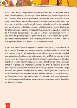 24
A realização dessas competências e atribuições requer a utilização de instru-
mentais adequados a cada situação social a ser enfrentada profissionalmen-
te. O uso das técnicas e estratégias não deve contrariar os objetivos, diretri-
zes e competências assinalados, ou seja, estes não devem ser utilizados com
a perspectiva de integração social, homogeneização social, psicologização
dos atendimentos individuais e/ou das relações sociais, nem se destinar ao
fortalecimento de vivências e trocas afetivas em uma perspectiva subjetivis-
ta. A definição das estratégias e o uso dos instrumentais técnicos devem ser
estabelecidos pelo/a próprio/a profissional, que tem o direito de organizar
seu trabalho com autonomia e criatividade, em consonância com as deman-
das regionais, específicas de cada realidade em que atua.
A intervenção profissional, na perspectiva aqui assinalada, pressupõe enfren-
tar e superar duas grandes tendências presentes hoje no âmbito dos CRAS.
A primeira é de restringir a atuação aos atendimentos emergenciais a indiví-
duos, grupos ou famílias, o que pode caracterizar os CRAS e a atuação profis-
sional como um “grande plantão de emergências”, ou um serviço cartorial de
registro e controle das famílias para acessos a benefícios de transferência de
renda. A segunda é de estabelecer uma relação entre o público e o privado,
onde o poder público transforma-se em mero repassador de recursos a orga-
nizações não governamentais, que assumem a execução direta dos serviços
socioassistenciais. Esse tipo de relação incorre no risco de transformar o/a
profissional em um/a mero/a fiscalizador/a das ações realizadas pelas ONGs
e esvazia sua potencialidade de formulador/a e gestor/a público/a da política
de Assistência Social.
 