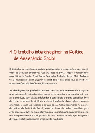 25
4. O trabalho interdisciplinar na Política
de Assistência Social
O trabalho de assistentes sociais, psicólogos/as e pedagos/as, que consti-
tuem as principais profissões hoje atuantes no SUAS, requer interface com
as políticas da Saúde, Previdência, Educação, Trabalho, Lazer, Meio Ambien-
te, Comunicação Social, Segurança e Habitação, na perspectiva de mediar o
acesso dos/as cidadãos/ãs aos direitos sociais.
As abordagens das profissões podem somar-se com o intuito de assegurar
uma intervenção interdisciplinar capaz de responder a demandas individu-
ais e coletivas, com vistas a defender a construção de uma sociedade livre
de todas as formas de violência e de exploração de classe, gênero, etnia e
orientação sexual. Ao integrar a equipe dos/as trabalhadores/as no âmbito
da política de Assistência Social, os/as profissionais podem contribuir para
criar ações coletivas de enfrentamento a essas situações, com vistas a reafir-
mar um projeto ético e sociopolítico de uma nova sociedade, que assegure a
divisão equitativa da riqueza socialmente produzida.
 