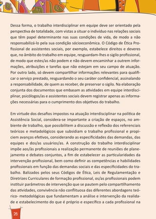26
Dessa forma, o trabalho interdisciplinar em equipe deve ser orientado pela
perspectiva de totalidade, com vistas a situar o indivíduo nas relações sociais
que têm papel determinante nas suas condições de vida, de modo a não
responsabilizá-lo pela sua condição sócioeconômica. O Código de Ética Pro-
fissional de assistentes sociais, por exemplo, estabelece direitos e deveres
que, no âmbito do trabalho em equipe, resguardam-lhes o sigilo profissional,
de modo que estes/as não podem e não devem encaminhar a outrem infor-
mações, atribuições e tarefas que não estejam em seu campo de atuação.
Por outro lado, só devem compartilhar informações relevantes para qualifi-
car o serviço prestado, resguardando o seu caráter confidencial, assinalando
a responsabilidade, de quem as receber, de preservar o sigilo. Na elaboração
conjunta dos documentos que embasam as atividades em equipe interdisci-
plinar, psicólogos/as e assistentes sociais devem registrar apenas as informa-
ções necessárias para o cumprimento dos objetivos do trabalho.
Em virtude dos desafios impostos na atuação interdisciplinar na política de
Assistência Social, considera-se importante a criação de espaços, no am-
biente de trabalho, que possibilitem a discussão e reflexão dos referenciais
teóricos e metodológicos que subsidiam o trabalho profissional e propi-
ciem avanços efetivos, considerando as especificidades das demandas, das
equipes e dos/as usuários/as. A construção do trabalho interdisciplinar
impõe aos/às profissionais a realização permanente de reuniões de plane-
jamento e debates conjuntos, a fim de estabelecer as particularidades da
intervenção profissional, bem como definir as competências e habilidades
profissionais em função das demandas sociais e das especificidades do tra-
balho. Balizados pelos seus Códigos de Ética, Leis de Regulamentação e
Diretrizes Curriculares de formação profissional, os/as profissionais podem
instituir parâmetros de intervenção que se pautem pelo compartilhamento
das atividades, convivência não conflituosa das diferentes abordagens teó-
rico- metodológicas que fundamentam a análise e intervenção da realida-
de e estabelecimento do que é próprio e específico a cada profissional na
 