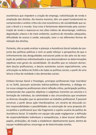 28
econômicas que impedem a criação de emprego, redistribuição de renda e
ampliação dos direitos. Da mesma maneira, têm um papel fundamental na
compreensão e análise crítica da crise econômica e de sociabilidade que as-
sola o Brasil e o mundo. Essa crise é fortemente determinada pela concen-
tração de renda e expressa-se nos altos índices de desemprego, violência,
degradação urbana e do meio ambiente, ausência de moradias adequadas,
dificuldade de acesso à saúde, educação, lazer e nas diferentes formas de
violação dos direitos.
Portanto, não se pode analisar e planejar a Assistência Social isolada do con-
junto das políticas públicas e nem se pode reforçar a perspectiva de que o
enfrentamento das desigualdades estruturais pode se dar pela via da reso-
lução de problemas individualizados e que desconsiderem as determinações
objetivas mais gerais da sociabilidade. Os desafios que se colocam deman-
dam dos/as profissionais, e dos/as assistentes sociais especialmente, uma
articulação na defesa do SUAS e de todas as políticas sociais, a partir de uma
leitura critica da realidade e das demandas sociais.
Embora Serviço Social e Psicologia, principais profissionais hoje inseridos/
as no SUAS, possuam acúmulos teórico-políticos diferentes, o diálogo en-
tre essas categorias profissionais aliará reflexão crítica, participação política,
compreensão dos aspectos objetivos e subjetivos inerentes ao convívio e à
formação do indivíduo, da coletividade e das circunstâncias que envolvem
as diversas situações que se apresentam ao trabalho profissional. É possível
construir, a partir dessa ação interdisciplinar, um cenário de discussão so-
bre responsabilidades e possibilidades na construção de uma proposta éti-
co-política e profissional que não fragmente o sujeito usuário da política de
Assistência Social. O trabalho em equipe não pode negligenciar a definição
de responsabilidades individuais e competências, e deve buscar identificar
papéis, atribuições, de modo a estabelecer objetivamente quem, dentro da
equipe multidisciplinar, encarrega-se de determinadas tarefas.
 