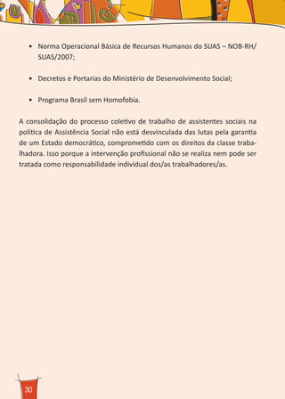 30
•	 Norma Operacional Básica de Recursos Humanos do SUAS – NOB-RH/
SUAS/2007;
•	 Decretos e Portarias do Ministério de Desenvolvimento Social;
•	 Programa Brasil sem Homofobia.
A consolidação do processo coletivo de trabalho de assistentes sociais na
política de Assistência Social não está desvinculada das lutas pela garantia
de um Estado democrático, comprometido com os direitos da classe traba-
lhadora. Isso porque a intervenção profissional não se realiza nem pode ser
tratada como responsabilidade individual dos/as trabalhadores/as.
 