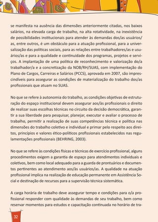 32
se manifesta na ausência das dimensões anteriormente citadas, nos baixos
salários, na elevada carga de trabalho, na alta rotatividade, na inexistência
de possibilidades institucionais para atender às demandas dos/as usuários/
as, entre outros, é um obstáculo para a atuação profissional, para a univer-
salização das políticas sociais, para as relações entre trabalhadores/as e usu-
ários/as e para a qualidade e continuidade dos programas, projetos e servi-
ços. A implantação de uma política de reconhecimento e valorização do/a
trabalhador/a e a concretização da NOB/RH/SUAS, com implementação do
Plano de Cargos, Carreiras e Salários (PCCS), aprovada em 2007, são impres-
cindíveis para assegurar as condições de materialização do trabalho dos/as
profissionais que atuam no SUAS.
No que se refere à autonomia do trabalho, as condições objetivas de estrutu-
ração do espaço institucional devem assegurar aos/às profissionais o direito
de realizar suas escolhas técnicas no circuito da decisão democrática, garan-
tir a sua liberdade para pesquisar, planejar, executar e avaliar o processo de
trabalho, permitir a realização de suas competências técnica e política nas
dimensões do trabalho coletivo e individual e primar pelo respeito aos direi-
tos, princípios e valores ético-políticos profissionais estabelecidos nas regu-
lamentações profissionais (BEHRING, 2003).
No que se refere às condições físicas e técnicas de exercício profissional, alguns
procedimentos exigem a garantia de espaço para atendimentos individuais e
coletivos, bem como local adequado para a guarda de prontuários e documen-
tos pertinentes ao atendimento aos/às usuários/as. A qualidade na atuação
profissional implica na realização de educação permanente em Assistência So-
cial e destinação de recursos para a supervisão técnica sistemática.
A carga horária de trabalho deve assegurar tempo e condições para o/a pro-
fissional responder com qualidade às demandas de seu trabalho, bem como
reservar momentos para estudos e capacitação continuada no horário de tra-
 