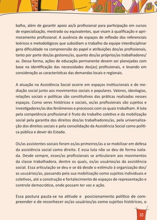 33
balho, além de garantir apoio ao/à profissional para participação em cursos
de especialização, mestrado ou equivalentes, que visam à qualificação e apri-
moramento profissional. A ausência de espaços de reflexão dos referenciais
teóricos e metodológicos que subsidiam o trabalho da equipe interdisciplinar
gera dificuldade na compreensão do papel e atribuições dos/as profissionais,
tanto por parte dos/as gestores/as, quanto dos/as próprios/as trabalhadores/
as. Dessa forma, ações de educação permanente devem ser planejadas com
base na identificação das necessidades dos(as) profissionais, e levando em
consideração as características das demandas locais e regionais.
A atuação na Assistência Social ocorre em espaços institucionais e de me-
diação social junto aos movimentos sociais e populares. Valores, ideologias,
relações sociais e políticas são constitutivos das práticas realizadas nesses
espaços. Como seres históricos e sociais, os/as profissionais são sujeitos e
investigadores/as dos fenômenos e processos com os quais trabalham. A luta
pela competência profissional é fruto do trabalho coletivo e da mobilização
social pela garantia dos direitos dos/as trabalhadores/as, pela universaliza-
ção dos direitos sociais e pela consolidação da Assistência Social como políti-
ca pública e dever do Estado.
Os/as assistentes sociais foram os/as primeiros/as a se mobilizar em defesa
da assistência social como direito. E essa luta não se deu de forma isola-
da. Desde sempre, esses/as profissionais se articularam aos movimentos
da classe trabalhadora, dentre os quais, os/as usuários/as da assistência
social. Essa articulação se deu e se dá desde o estímulo à organização dos/
as ususários/as, passando pela sua mobilização como sujeitos individuais e
coletivos, até a construção e fortalecimento de espaços de representação e
controle democrático, onde possam ter voz e ação.
Essa postura pauta-se na atitude e posicionamento político de com-
preender e de reconhecer os/as usuários/as como sujeitos históricos, o
 