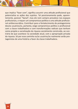34
que implica “fazer com”, significa assumir uma atitude profissional que
potencializa as ações dos sujeitos. Tal posicionamento pode, aparen-
temente, parecer “banal”, mas ele nem sempre prevalece nos espaços
profissionais, e requer um compromisso político e uma atitude profissio-
nal antitecnocrática. Contribuir para o fortalecimento do protagonismo
dos/as usuários/as, portanto, exige compromisso político e profissional
com a classe trabalhadora e com transformações radicais que tenham
como projeto a socialização da riqueza socialmente construída, ao con-
trário do que acontece na sociedade atual, com a apropriação privada
da riqueza. Só por esse caminho os/as usuários/as realmente serão pro-
tagonistas de uma história a favor da classe trabalhadora.
 