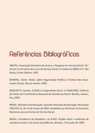 35
Referências Bibliográficas
ABEPSS. Associação Brasileira de Ensino e Pesquisa em Serviço Social. Dir-
etrizes Curriculares do Curso de Serviço Social. In Cadernos ABESS nº7. São
Paulo, Cortez Editora, 1997.
BEHRING, Elaine. Notas sobre Organização Política e Sindical dos Assis-
tentes Sociais. Rio de Janeiro, 2003.
BOSCHETTI, Ivanete. O SUAS e a Seguridade Social. In CNAS/MDS. Caderno
de Textos da V Conferência Nacional de Assistência Social. Brasília, novem-
bro, 2005.
BRASIL. Ministério da Educação. Conselho Nacional de Educação. Resolução
CNE/CES 15, de 13 de março de 2002. Estabelece as Diretrizes Curriculares
Nacionais para os Cursos de Serviço Social.
BRASIL. Presidência da República. Lei 8.662. Dispõe sobre a profissão de
assistente social e dá outras providências. Brasília, 7 de junho de 1993.
 