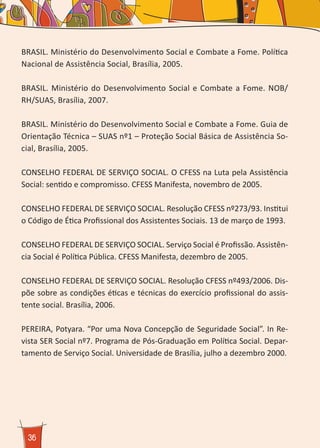 36
BRASIL. Ministério do Desenvolvimento Social e Combate a Fome. Política
Nacional de Assistência Social, Brasília, 2005.
BRASIL. Ministério do Desenvolvimento Social e Combate a Fome. NOB/
RH/SUAS, Brasília, 2007.
BRASIL. Ministério do Desenvolvimento Social e Combate a Fome. Guia de
Orientação Técnica – SUAS nº1 – Proteção Social Básica de Assistência So-
cial, Brasília, 2005.
CONSELHO FEDERAL DE SERVIÇO SOCIAL. O CFESS na Luta pela Assistência
Social: sentido e compromisso. CFESS Manifesta, novembro de 2005.
CONSELHO FEDERAL DE SERVIÇO SOCIAL. Resolução CFESS nº273/93. Institui
o Código de Ética Profissional dos Assistentes Sociais. 13 de março de 1993.
CONSELHO FEDERAL DE SERVIÇO SOCIAL. Serviço Social é Profissão. Assistên-
cia Social é Política Pública. CFESS Manifesta, dezembro de 2005.
CONSELHO FEDERAL DE SERVIÇO SOCIAL. Resolução CFESS nº493/2006. Dis-
põe sobre as condições éticas e técnicas do exercício profissional do assis-
tente social. Brasília, 2006.
PEREIRA, Potyara. “Por uma Nova Concepção de Seguridade Social”. In Re-
vista SER Social nº7. Programa de Pós-Graduação em Política Social. Depar-
tamento de Serviço Social. Universidade de Brasília, julho a dezembro 2000.
 