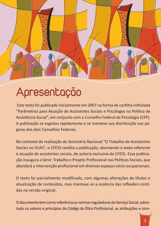Apresentação
3
Este texto foi publicado inicialmente em 2007 na forma de cartilha intitulada
“Parâmetros para Atuação de Assistentes Sociais e Psicólogos na Política de
Assistência Social”, em conjunto com o Conselho Federal de Psicologia (CFP).
A publicação se esgotou rapidamente e se manteve sua distribuição nas pá-
ginas dos dois Conselhos Federais.
No contexto de realização do Seminário Nacional “O Trabalho de Assistentes
Sociais no SUAS”, o CFESS reedita a publicação, abordando o texto referente
à atuação de assistentes sociais, de autoria exclusiva do CFESS. Essa publica-
ção inaugura a Série: Trabalho e Projeto Profissional nas Políticas Sociais, que
abordará a intervenção profissional em diversos espaços sócio-ocupacionais.
O texto foi parcialmente modificado, com algumas alterações de títulos e
atualização de conteúdos, mas manteve-se a essência das reflexões conti-
das na versão original.
OdocumentotemcomoreferênciaasnormasreguladorasdoServiçoSocial,sobre-
tudo os valores e princípios do Código de Ética Profissional, as atribuições e com-
 
