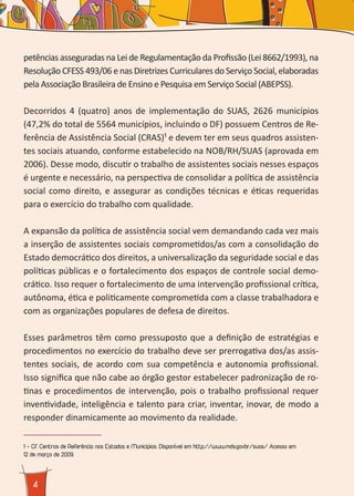 4
petências asseguradas na Lei de Regulamentação da Profissão (Lei 8662/1993), na
Resolução CFESS 493/06 e nas Diretrizes Curriculares do Serviço Social, elaboradas
pela Associação Brasileira de Ensino e Pesquisa em Serviço Social (ABEPSS).
Decorridos 4 (quatro) anos de implementação do SUAS, 2626 municípios
(47,2% do total de 5564 municípios, incluindo o DF) possuem Centros de Re-
ferência de Assistência Social (CRAS)¹ e devem ter em seus quadros assisten-
tes sociais atuando, conforme estabelecido na NOB/RH/SUAS (aprovada em
2006). Desse modo, discutir o trabalho de assistentes sociais nesses espaços
é urgente e necessário, na perspectiva de consolidar a política de assistência
social como direito, e assegurar as condições técnicas e éticas requeridas
para o exercício do trabalho com qualidade.
A expansão da política de assistência social vem demandando cada vez mais
a inserção de assistentes sociais comprometidos/as com a consolidação do
Estado democrático dos direitos, a universalização da seguridade social e das
políticas públicas e o fortalecimento dos espaços de controle social demo-
crático. Isso requer o fortalecimento de uma intervenção profissional crítica,
autônoma, ética e politicamente comprometida com a classe trabalhadora e
com as organizações populares de defesa de direitos.
Esses parâmetros têm como pressuposto que a definição de estratégias e
procedimentos no exercício do trabalho deve ser prerrogativa dos/as assis-
tentes sociais, de acordo com sua competência e autonomia profissional.
Isso significa que não cabe ao órgão gestor estabelecer padronização de ro-
tinas e procedimentos de intervenção, pois o trabalho profissional requer
inventividade, inteligência e talento para criar, inventar, inovar, de modo a
responder dinamicamente ao movimento da realidade.
1 - Cf. Centros de Referência nos Estados e Municípios. Disponível em http://www.mds.gov.br/suas/ Acesso em
12 de março de 2009.
 