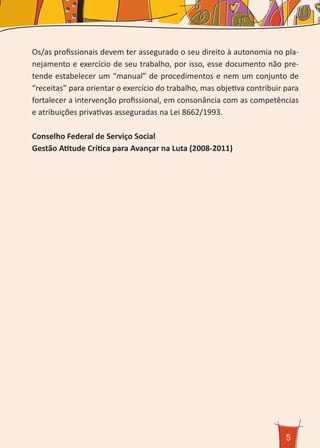 5
Os/as profissionais devem ter assegurado o seu direito à autonomia no pla-
nejamento e exercício de seu trabalho, por isso, esse documento não pre-
tende estabelecer um “manual” de procedimentos e nem um conjunto de
“receitas” para orientar o exercício do trabalho, mas objetiva contribuir para
fortalecer a intervenção profissional, em consonância com as competências
e atribuições privativas asseguradas na Lei 8662/1993.
Conselho Federal de Serviço Social
Gestão Atitude Crítica para Avançar na Luta (2008-2011)
 