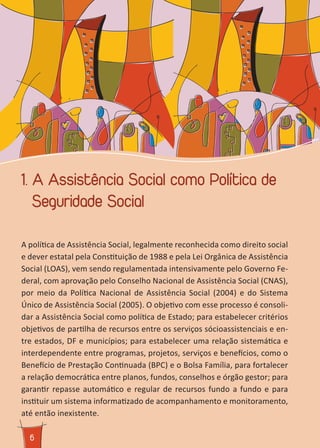 66
1. A Assistência Social como Política de
Seguridade Social
A política de Assistência Social, legalmente reconhecida como direito social
e dever estatal pela Constituição de 1988 e pela Lei Orgânica de Assistência
Social (LOAS), vem sendo regulamentada intensivamente pelo Governo Fe-
deral, com aprovação pelo Conselho Nacional de Assistência Social (CNAS),
por meio da Política Nacional de Assistência Social (2004) e do Sistema
Único de Assistência Social (2005). O objetivo com esse processo é consoli-
dar a Assistência Social como política de Estado; para estabelecer critérios
objetivos de partilha de recursos entre os serviços sócioassistenciais e en-
tre estados, DF e municípios; para estabelecer uma relação sistemática e
interdependente entre programas, projetos, serviços e benefícios, como o
Benefício de Prestação Continuada (BPC) e o Bolsa Família, para fortalecer
a relação democrática entre planos, fundos, conselhos e órgão gestor; para
garantir repasse automático e regular de recursos fundo a fundo e para
instituir um sistema informatizado de acompanhamento e monitoramento,
até então inexistente.
 