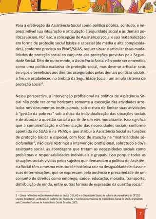 7
Para a efetivação da Assistência Social como política pública, contudo, é im-
prescindível sua integração e articulação à seguridade social e às demais po-
líticas sociais. Por isso, a concepção de Assistência Social e sua materialização
em forma de proteção social básica e especial (de média e alta complexida-
des), conforme previsto na PNAS/SUAS, requer situar e articular estas moda-
lidades de proteção social ao conjunto das proteções previstas pela Seguri-
dade Social. Dito de outro modo, a Assistência Social não pode ser entendida
como uma política exclusiva de proteção social, mas deve-se articular seus
serviços e benefícios aos direitos assegurados pelas demais políticas sociais,
a fim de estabelecer, no âmbito da Seguridade Social, um amplo sistema de
proteção social².
Nessa perspectiva, a intervenção profissional na política de Assistência So-
cial não pode ter como horizonte somente a execução das atividades arro-
ladas nos documentos institucionais, sob o risco de limitar suas atividades
à “gestão da pobreza” sob a ótica da individualização das situações sociais
e de abordar a questão social a partir de um viés moralizante. Isso significa
que a complexificação e diferenciação das necessidades sociais, conforme
apontada no SUAS e na PNAS, e que atribui à Assistência Social as funções
de proteção básica e especial, com foco de atuação na “matricialidade só-
ciofamíliar”, não deve restringir a intervenção profissional, sobretudo a do/a
assistente social, às abordagens que tratam as necessidades sociais como
problemas e responsabilidades individuais e grupais. Isso porque todas as
situações sociais vividas pelos sujeitos que demandam a política de Assistên-
cia Social têm a mesma estrutural e histórica raiz na desigualdade de classe e
suas determinações, que se expressam pela ausência e precariedade de um
conjunto de direitos como emprego, saúde, educação, moradia, transporte,
distribuição de renda, entre outras formas de expressão da questão social.
2 - Essas reflexões estão desenvolvidas no texto O SUAS e a Seguridade Social, de autoria da conselheira do CFESS
Ivanete Boschetti , publicado no Caderno de Textos da V Conferência Nacional de Assistência Social de 2005, organizado
pelo Conselho Nacional de Assistência Social. Brasília, 2005.
 