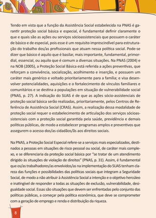 8
Tendo em vista que a função da Assistência Social estabelecida na PNAS é ga-
rantir proteção social básica e especial, é fundamental definir claramente o
que e quais são as ações ou serviços sócioassistenciais que possuem o caráter
de básico e de especial, pois esse é um requisito imprescindível para estrutura-
ção do trabalho dos/as profissionais que atuam nessa política social. Pode-se
dizer que básico é aquilo que é basilar, mais importante, fundamental, primor-
dial, essencial, ou aquilo que é comum a diversas situações. Na PNAS (2004) e
na NOB (2005), a Proteção Social Básica está referida a ações preventivas, que
reforçam a convivência, socialização, acolhimento e inserção, e possuem um
caráter mais genérico e voltado prioritariamente para a família; e visa desen-
volver potencialidades, aquisições e o fortalecimento de vínculos familiares e
comunitários e se destina a populações em situação de vulnerabilidade social
(PNAS, p. 27). A indicação do SUAS é de que as ações sócio-assistenciais de
proteção social básica serão realizadas, prioritariamente, pelos Centros de Re-
ferência de Assistência Social (CRAS). Assim, a realização dessa modalidade de
proteção social requer o estabelecimento de articulação dos serviços sócioas-
sistenciais com a proteção social garantida pela saúde, previdência e demais
políticas públicas, de modo a estabelecer programas amplos e preventivos que
assegurem o acesso dos/as cidadãos/ãs aos direitos sociais.
Na PNAS, a Proteção Social Especial refere-se a serviços mais especializados, desti-
nados a pessoas em situações de risco pessoal ou social, de caráter mais comple-
xo, e se diferenciaria da proteção social básica por “se tratar de um atendimento
dirigido às situações de violação de direitos” (PNAS, p. 31). Assim, é fundamental
queos/astrabalhadores/asenvolvidos/asnaimplementaçãodoSUAStenhamcla-
reza das funções e possibilidades das políticas sociais que integram a Seguridade
Social, de modo a não atribuir à Assistência Social a intenção e o objetivo hercúleo
e inatingível de responder a todas as situações de exclusão, vulnerabilidade, desi-
gualdade social. Essas são situações que devem ser enfrentadas pelo conjunto das
políticas públicas, a começar pela política econômica, que deve se comprometer
com a geração de emprego e renda e distribuição da riqueza.
 