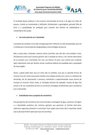 AP1MC – Associação Programa Um Milhão de Cisternas para o Semiárido
Endereço: Rua Nicarágua, 111 - Espinheiro - Recife – PE CEP. 52.020-190
Tel: (81) 2121 7666 - www.asabrasil.org.br - asa@asabrasil.org.br
10
Associação Programa Um Milhão
de Cisternas para o Semiárido (AP1MC)
Articulação Semiárido Brasileiro (ASA)
O resultado dessas políticas é uma enorme concentração de terras e de água nas mãos de
poucos, criando ou aumentando o latifúndio, fortalecendo o agronegócio, gerando falta de
terra e a possibilidade de produção para sustento das famílias de trabalhadoras e
trabalhadores do campo.
• Um outro jeito de ver o Semiárido
A proposta de combate à seca não conseguiu garantir melhorias na vida da população, pois ela
é voltada para manutenção das desigualdades e dos privilégios de poucos.
Mas o nosso povo, resistindo, mostrou outros caminhos, que não são o de combate à seca.
Descobrimos juntos que é preciso garantir não o combate ao clima e, sim, formas alternativas
de se conviver com o Semiárido. Por isso, nos últimos 15 anos, esse cenário vem mudando
após importantes lutas por direitos sociais e políticas públicas de qualidade para a população
de nossa região.
Assim, a gente pode dizer que um clima não se combate, mas que se aprende formas de
conviver com ele. Como nosso povo mantém uma relação estreita com a terra e o ambiente do
Semiárido, ele foi observando a natureza, inventando e experimentando novas formas de
manejar os recursos. Desse modo, as inovações técnicas de captação, manejo de água das
chuvas e de uso sustentável da terra se tornaram estratégias fundamentais para convivência
com o Semiárido!
• Entendendo mais a proposta de convivência
Essa perspectiva de convivência tem como princípio a estocagem de água, sementes, forragens
e a diversidade produtiva dos sistemas agrícolas que garantem às famílias bem-estar,
soberania, segurança alimentar e nutricional. Fazer ações como estas não é impossível, desde
que as pessoas tenham apoio para que isso aconteça.
 