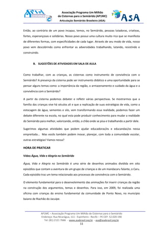 AP1MC – Associação Programa Um Milhão de Cisternas para o Semiárido
Endereço: Rua Nicarágua, 111 - Espinheiro - Recife – PE CEP. 52.020-190
Tel: (81) 2121 7666 - www.asabrasil.org.br - asa@asabrasil.org.br
11
Associação Programa Um Milhão
de Cisternas para o Semiárido (AP1MC)
Articulação Semiárido Brasileiro (ASA)
Então, ao contrário de um povo incapaz, temos, no Semiárido, pessoas lutadoras, criativas,
fortes, esperançosas e solidárias. Nosso povo possui uma cultura muito rica que se manifesta
de diferentes formas, com especificidades de cada lugar. Através de seu modo de vida, nosso
povo vem descobrindo como enfrentar as adversidades trabalhando, lutando, resistindo e
construindo.
B. SUGESTÕES DE ATIVIDADES EM SALA DE AULA
Como trabalhar, com as crianças, as cisternas como instrumento de convivência com o
Semiárido? A presença da cisterna pode ser instrumento didático e uma oportunidade para se
pensar alguns temas como: a importância da região, o armazenamento e cuidado da água e a
convivência com o Semiárido?
A partir da cisterna podemos debater e refletir várias perspectivas. Se mostrarmos que a
família das crianças vive há séculos ali e que a replicação de suas estratégias de vida, como a
estocagem de água, sementes e silo, vem transformando essa realidade, podemos fazer um
debate diferente na escola, no qual esta pode produzir conhecimento para mudar a realidade
do Semiárido para melhor, valorizando, então, o chão onde se pisa e trabalhando a partir dele.
Sugerimos algumas atividades que podem ajudar educadoras/es e educandas/os nessa
empreitada... Mas vocês também podem inovar, planejar, com toda a comunidade escolar,
outras estratégias! Vamos nessa?
HORA DE PRATICAR
Vídeo Água, Vida e Alegria no Semiárido
Água, Vida e Alegria no Semiárido é uma série de desenhos animados dividida em oito
episódios que contam a aventura de um grupo de crianças e de um mandacaru falante, o Caru.
Cada episódio traz um tema relacionado aos processos de convivência com o Semiárido.
O elemento fundamental para o desenvolvimento das animações foi inserir crianças da região
na construção dos argumentos, temas e desenhos. Para isso, em 2009, foi realizada uma
oficina com crianças do ensino fundamental da comunidade de Ponto Novo, no município
baiano de Riachão do Jacuípe.
 