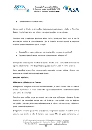 AP1MC – Associação Programa Um Milhão de Cisternas para o Semiárido
Endereço: Rua Nicarágua, 111 - Espinheiro - Recife – PE CEP. 52.020-190
Tel: (81) 2121 7666 - www.asabrasil.org.br - asa@asabrasil.org.br
12
Associação Programa Um Milhão
de Cisternas para o Semiárido (AP1MC)
Articulação Semiárido Brasileiro (ASA)
Como podemos utilizar esse vídeo?
Vamos assistir e debater as animações. As/os educadoras/es devem estudar os filminhos.
Depois, é muito importante que utilizem esse vídeo no debate com as crianças.
Sugerimos que os desenhos animados sejam vistos e projetados dois a dois e que se
estabeleçam debates e questionamentos com as crianças. Podemos utilizar as seguintes
questões geradoras no debate com as crianças:
• O que os filmes tratam e debatem acontece também em nossa comunidade?
• Como a escola pode ajudar a enfrentar esse problema e solucioná-lo?
Dialogar tais questões pode incentivar a escola a debater com a comunidade a limpeza dos
açudes, o tratamento e o não desperdício da água das cisternas, além de outras questões.
Outra sugestão é passar o filme na comunidade, quem sabe em praça pública, e debater com
as pessoas a realidade da comunidade a partir dele.
HORA DE PRATICAR
Vídeo-teatro Cuidados com as Cisternas
Protagonizado pelo grupo teatral do Polo da Borborema, o vídeo Cuidados com as Cisternas
mostra a importância e os passos para manter a qualidade da cisterna, a partir da realidade de
uma família do Semiárido.
Sugerimos que o vídeo possa ser passado na escola para professores, crianças e demais
integrantes da comunidade escolar para se despertar a curiosidade sobre os aspectos
necessários a manutenção e conservação da cisterna, de maneira que elas possam cuidar disso
juntas com a direção da escola.
É importante constatar que o vídeo foi elaborado para provocar o debate do cuidado com as
cisternas nas famílias e não diretamente nas escolas. Mas ele pode, certamente, ser
 