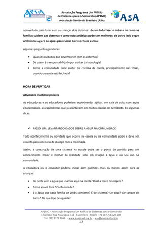 AP1MC – Associação Programa Um Milhão de Cisternas para o Semiárido
Endereço: Rua Nicarágua, 111 - Espinheiro - Recife – PE CEP. 52.020-190
Tel: (81) 2121 7666 - www.asabrasil.org.br - asa@asabrasil.org.br
13
Associação Programa Um Milhão
de Cisternas para o Semiárido (AP1MC)
Articulação Semiárido Brasileiro (ASA)
aproveitado para fazer com as crianças dois debates: de um lado fazer o debate de como as
famílias cuidam das cisternas e como estas práticas poderiam melhorar; de outro lado o que
o filminho sugere de ações para cuidar da cisterna na escola.
Algumas perguntas geradoras:
• Quais os cuidados que devemos ter com as cisternas?
• De quem é a responsabilidade por cuidar da tecnologia?
• Como a comunidade pode cuidar da cisterna da escola, principalmente nas férias,
quando a escola está fechada?
HORA DE PRATICAR
Atividades multidisciplinares
As educadoras e os educadores poderiam experimentar aplicar, em sala de aula, com as/os
educandas/os, as experiências que já acontecem em muitas escolas do Semiárido. Eis algumas
dicas:
PASSO UM: LEVANTANDO DADOS SOBRE A ÁGUA NA COMUNIDADE
Todo acontecimento ou novidade que ocorre na escola ou na comunidade pode e deve ser
assunto para um início de diálogo com a meninada.
Assim, a construção de uma cisterna na escola pode ser o ponto de partida para um
conhecimento maior e melhor da realidade local em relação à água e ao seu uso na
comunidade.
A educadora ou o educador poderia iniciar com questões mais ou menos assim para as
crianças:
• De onde vem a água que usamos aqui na escola? Qual a fonte de origem?
• Como ela é? Pura? Contaminada?
• E a água que cada família de vocês consome? É de cisterna? De poço? De tanque de
barro? De que tipo de aguada?
 