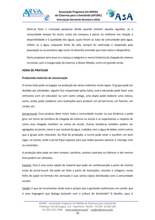 AP1MC – Associação Programa Um Milhão de Cisternas para o Semiárido
Endereço: Rua Nicarágua, 111 - Espinheiro - Recife – PE CEP. 52.020-190
Tel: (81) 2121 7666 - www.asabrasil.org.br - asa@asabrasil.org.br
16
Associação Programa Um Milhão
de Cisternas para o Semiárido (AP1MC)
Articulação Semiárido Brasileiro (ASA)
Deve-se fazer a criançada pesquisar desde quando existem aquelas aguadas, se a
comunidade sempre foi assim, como ela começou a piorar ou melhorar em relação à
disponibilidade e à qualidade das águas, quais foram as lutas da comunidade pela água;
refletir se a água, enquanto fonte de vida, sempre foi valorizada e respeitada pela
população ou se acontece algo como no desenho animado que trata sobre o desperdício.
Outra proposta seria levar as crianças a redigirem o marco histórico da chegada da cisterna
na escola, com a inauguração da cisterna, e deixar afixado, como um grande cartaz.
HORA DE PRATICAR
Produzindo materiais de comunicação
A turma toda pode se engajar na produção de vários materiais muito legais. O grupo pode ser
dividido por atividades: alguém fica responsável pelas fotos, outro educando pode fazer uma
entrevista com um educador ou com outro colega, uma dupla pode elaborar uma notícia,
outro, ainda, pode colaborar com ilustrações para produzir um jornal-mural, um fanzine, um
cordel, etc.
Jornal-mural: Esse produto deve incluir toda a comunidade escolar na sua dinâmica e pode
girar em torno da temática da chegada da cisterna na escola e as expectativas a respeito de
como essa chegada interfere na rotina da escola. Outras temáticas também podem ser
agregadas ao jornal, como o uso racional da água, cuidados com a água de beber, entre outros
que o grupo ache relevante. Ao final da produção, a turma pode votar e escolher um bom
lugar, na escola, onde o jornal fique exposto para que todos possam apreciar e interagir com
os conteúdos.
A produção dele pode ser bem simples: cartolina, canetas coloridas ou hidrocor e até mesmo
tinta podem ser utilizadas.
Fanzine: Essa é uma outra opção de material que pode ser confeccionado a partir do mesmo
mote do jornal-mural. Ele pode ser feito a partir de ilustrações, recortes e colagens, numa
folha de papel no formato A4, xerocado e suas várias cópias distribuídas com a comunidade
escolar.
Cordel: E que tal incrementar ainda mais e propor que a garotada confeccione um cordel, que
é uma linguagem que dialoga bastante com a cultura do Semiárido? O desafio, aqui, é
 