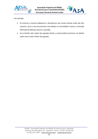 AP1MC – Associação Programa Um Milhão de Cisternas para o Semiárido
Endereço: Rua Nicarágua, 111 - Espinheiro - Recife – PE CEP. 52.020-190
Tel: (81) 2121 7666 - www.asabrasil.org.br - asa@asabrasil.org.br
19
Associação Programa Um Milhão
de Cisternas para o Semiárido (AP1MC)
Articulação Semiárido Brasileiro (ASA)
Por exemplo:
• Se meninas e meninos debateram e descobriram que muitas famílias ainda não têm
cisternas, seria o caso de promover esse debate na comunidade e buscar a Comissão
Municipal da ASA para discutir a questão;
• Se as famílias não cuidam das aguadas direito, a escola poderia promover um debate
sobre como cuidar melhor das aguadas.
 
