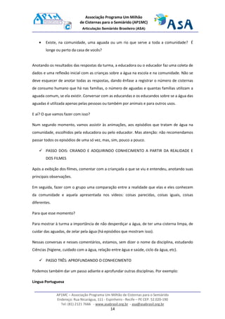 AP1MC – Associação Programa Um Milhão de Cisternas para o Semiárido
Endereço: Rua Nicarágua, 111 - Espinheiro - Recife – PE CEP. 52.020-190
Tel: (81) 2121 7666 - www.asabrasil.org.br - asa@asabrasil.org.br
14
Associação Programa Um Milhão
de Cisternas para o Semiárido (AP1MC)
Articulação Semiárido Brasileiro (ASA)
• Existe, na comunidade, uma aguada ou um rio que serve a toda a comunidade? É
longe ou perto da casa de vocês?
Anotando os resultados das respostas da turma, a educadora ou o educador faz uma coleta de
dados e uma reflexão inicial com as crianças sobre a água na escola e na comunidade. Não se
deve esquecer de anotar todas as respostas, dando ênfase a registrar o número de cisternas
de consumo humano que há nas famílias, o número de aguadas e quantas famílias utilizam a
aguada comum, se ela existir. Conversar com as educandas e os educandos sobre se a água das
aguadas é utilizada apenas pelas pessoas ou também por animais e para outros usos.
E aí? O que vamos fazer com isso?
Num segundo momento, vamos assistir às animações, aos episódios que tratam de água na
comunidade, escolhidos pela educadora ou pelo educador. Mas atenção: não recomendamos
passar todos os episódios de uma só vez, mas, sim, pouco a pouco.
PASSO DOIS: CRIANDO E ADQUIRINDO CONHECIMENTO A PARTIR DA REALIDADE E
DOS FILMES
Após a exibição dos filmes, comentar com a criançada o que se viu e entendeu, anotando suas
principais observações.
Em seguida, fazer com o grupo uma comparação entre a realidade que elas e eles conhecem
da comunidade e aquela apresentada nos vídeos: coisas parecidas, coisas iguais, coisas
diferentes.
Para que esse momento?
Para mostrar à turma a importância de não desperdiçar a água, de ter uma cisterna limpa, de
cuidar das aguadas, de zelar pela água (há episódios que mostram isso).
Nessas conversas e nesses comentários, estamos, sem dizer o nome da disciplina, estudando
Ciências (higiene, cuidado com a água, relação entre água e saúde, ciclo da água, etc).
PASSO TRÊS: APROFUNDANDO O CONHECIMENTO
Podemos também dar um passo adiante e aprofundar outras disciplinas. Por exemplo:
Língua Portuguesa
 