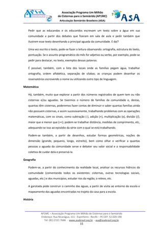 AP1MC – Associação Programa Um Milhão de Cisternas para o Semiárido
Endereço: Rua Nicarágua, 111 - Espinheiro - Recife – PE CEP. 52.020-190
Tel: (81) 2121 7666 - www.asabrasil.org.br - asa@asabrasil.org.br
15
Associação Programa Um Milhão
de Cisternas para o Semiárido (AP1MC)
Articulação Semiárido Brasileiro (ASA)
Pedir que as educandas e os educandos escrevam um texto sobre a água em sua
comunidade a partir dos debates que fizeram em sala de aula e pedir também que
ilustrem esse texto desenhando a principal aguada da comunidade. E daí?
Uma vez escrito o texto, pode-se fazer a leitura observando: ortografia, estrutura do texto,
pontuação. Se o assunto programático do mês for adjetivo ou verbo, por exemplo, pode-se
pedir para destacar, no texto, exemplos dessas palavras.
É possível, também, com a lista dos locais onde as famílias pegam água, trabalhar
ortografia, ordem alfabética, separação de sílabas; as crianças podem desenhar os
reservatórios escrevendo o nome ou utilizando outro tipo de linguagem.
Matemática
Há, também, muito que explorar a partir dos números registrados de quem tem ou não
cisternas e/ou aguadas. Se tivermos o número de famílias da comunidade e, destas,
quantas têm cisternas, poderemos fazer contas de diminuir e saber quantas famílias ainda
não possuem cisternas, e assim sucessivamente, trabalhando problemas com as operações
matemáticas, com os sinais, como subtração (-), adição (+), multiplicação (x), divisão (/),
maior que e menor que (><); podem-se trabalhar distância, medidas de comprimento, etc,
adequando-se isso ao episódio da série com o qual se está trabalhando.
Podem-se também, a partir de desenhos, estudar formas geométricas, noções de
dimensão (grande, pequeno, longo, estreito), bem como olhar e verificar a quantas
pessoas a aguada da comunidade serve e debater seu valor social e a responsabilidade
coletiva de cuidar dela e preservá-la.
Geografia
Podem-se, a partir do conhecimento da realidade local, analisar os recursos hídricos da
comunidade (comentando todos os existentes: cisternas, outras tecnologias sociais,
aguadas, etc.) e dos municípios, estudar rios da região, o relevo, etc.
A garotada pode construir o caminho das águas, a partir de visita ao entorno da escola e
mapeamento das aguadas encontradas no trajeto da casa para a escola.
História
 