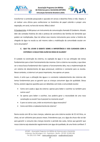 AP1MC – Associação Programa Um Milhão de Cisternas para o Semiárido
Endereço: Rua Nicarágua, 111 - Espinheiro - Recife – PE CEP. 52.020-190
Tel: (81) 2121 7666 - www.asabrasil.org.br - asa@asabrasil.org.br
17
Associação Programa Um Milhão
de Cisternas para o Semiárido (AP1MC)
Articulação Semiárido Brasileiro (ASA)
transformar o conteúdo pesquisado e apurado em versos e desenhos feitos à mão. Depois, é
só realizar uma oficina para confeccionar os livretinhos de papel colorido e propor uma
exposição, em varal, na hora do recreio. Mãos à obra!
O Candeeirinho: A ASA possui um instrumento de comunicação chamado O Candeeiro. Através
dele são contadas histórias de vida e práticas de convivência das famílias do Semiárido que
podem ser multiplicadas. Que tal utilizar esse mesmo instrumento para contar a história da
chegada da água na escola ou até mesmo sobre a mobilização da comunidade escolar em
torno do projeto?
C. QUE TAL LEVAR O DEBATE SOBRE A IMPORTÂNCIA E DOS CUIDADOS COM A
CISTERNA E A ÁGUA PARA ALÉM DA RODA DE ALUNOS?
O cuidado na construção da cisterna, na captação da água e na sua utilização são temas
fundamentais para o bom funcionamento das mesmas. Com a cisterna nas escolas, o que deve
ser a nossa busca fundamental não é apenas o funcionamento dela, mas a implementação de
um sistema de abastecimento de água processual, sistêmico e constante para as escolas.
Nesse contexto, a cisterna é um passo importante, mas apenas um passo.
Assim, é certo que a utilização das águas e o constante reabastecimento das cisternas são
temas fundamentais para se garantir que as crianças consumam água de qualidade. Dessa
forma, existem algumas questões para ser debatidas com toda a comunidade escolar:
• Como será usada a água da cisterna: apenas para beber e cozinhar ou também para
outros usos?
• Se apenas para beber e cozinhar, isso poderia gerar a necessidade de uma nova
canalização na escola? Isso é possível no momento atual?
• E para os outros usos, onde se encontrará a água necessária?
• Como será feito o reabastecimento da cisterna?
Numa escola com 40 ou mais crianças, sabemos que uma cisterna escolar de 52 mil litros, se
cheia, vai ser suficiente para poucos meses. Entendemos que, se a água da chuva não vai dar
para garantir o consumo das crianças durante o período das aulas, temos que garantir que
nossa cisterna seja abastecida regularmente com água de qualidade, de uma fonte confiável. É
 