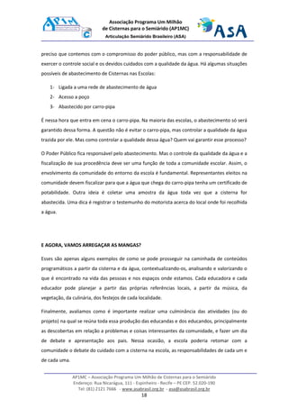 AP1MC – Associação Programa Um Milhão de Cisternas para o Semiárido
Endereço: Rua Nicarágua, 111 - Espinheiro - Recife – PE CEP. 52.020-190
Tel: (81) 2121 7666 - www.asabrasil.org.br - asa@asabrasil.org.br
18
Associação Programa Um Milhão
de Cisternas para o Semiárido (AP1MC)
Articulação Semiárido Brasileiro (ASA)
preciso que contemos com o compromisso do poder público, mas com a responsabilidade de
exercer o controle social e os devidos cuidados com a qualidade da água. Há algumas situações
possíveis de abastecimento de Cisternas nas Escolas:
1- Ligada a uma rede de abastecimento de água
2- Acesso a poço
3- Abastecido por carro-pipa
É nessa hora que entra em cena o carro-pipa. Na maioria das escolas, o abastecimento só será
garantido dessa forma. A questão não é evitar o carro-pipa, mas controlar a qualidade da água
trazida por ele. Mas como controlar a qualidade dessa água? Quem vai garantir esse processo?
O Poder Público fica responsável pelo abastecimento. Mas o controle da qualidade da água e a
fiscalização de sua procedência deve ser uma função de toda a comunidade escolar. Assim, o
envolvimento da comunidade do entorno da escola é fundamental. Representantes eleitos na
comunidade devem fiscalizar para que a água que chega do carro-pipa tenha um certificado de
potabilidade. Outra ideia é coletar uma amostra da água toda vez que a cisterna for
abastecida. Uma dica é registrar o testemunho do motorista acerca do local onde foi recolhida
a água.
E AGORA, VAMOS ARREGAÇAR AS MANGAS?
Esses são apenas alguns exemplos de como se pode prosseguir na caminhada de conteúdos
programáticos a partir da cisterna e da água, contextualizando-os, analisando e valorizando o
que é encontrado na vida das pessoas e nos espaços onde estamos. Cada educadora e cada
educador pode planejar a partir das próprias referências locais, a partir da música, da
vegetação, da culinária, dos festejos de cada localidade.
Finalmente, avaliamos como é importante realizar uma culminância das atividades (ou do
projeto) na qual se reúna toda essa produção das educandas e dos educandos, principalmente
as descobertas em relação a problemas e coisas interessantes da comunidade, e fazer um dia
de debate e apresentação aos pais. Nessa ocasião, a escola poderia retomar com a
comunidade o debate do cuidado com a cisterna na escola, as responsabilidades de cada um e
de cada uma.
 