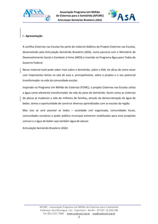 AP1MC – Associação Programa Um Milhão de Cisternas para o Semiárido
Endereço: Rua Nicarágua, 111 - Espinheiro - Recife – PE CEP. 52.020-190
Tel: (81) 2121 7666 - www.asabrasil.org.br - asa@asabrasil.org.br
2
Associação Programa Um Milhão
de Cisternas para o Semiárido (AP1MC)
Articulação Semiárido Brasileiro (ASA)
I - Apresentação
A cartilha Cisternas nas Escolas faz parte do material didático do Projeto Cisternas nas Escolas,
desenvolvido pela Articulação Semiárido Brasileiro (ASA), numa parceria com o Ministério de
Desenvolvimento Social e Combate à Fome (MDS) e inserido no Programa Água para Todos do
Governo Federal.
Nesse material você pode saber mais sobre o Semiárido, sobre a ASA, ter dicas de como atuar
com importantes temas na sala de aula e, principalmente, sobre o projeto e o seu potencial
transformador na vida da comunidade escolar.
Inspirado no Programa Um Milhão de Cisternas (P1MC), o projeto Cisternas nas Escolas utiliza
a água como elemento transformador da vida do povo do Semiárido. Assim como as cisternas
de placas já mudaram a vida de milhares de famílias, através da democratização da água de
beber, temos a oportunidade de construir diversos aprendizados com as escolas da região.
Mas isso só será possível se todos – sociedade civil organizada, comunidades locais,
comunidades escolares e poder público municipal estiverem mobilizados para esse propósito
comum e a água de beber seja também água de educar.
Articulação Semiárido Brasileiro (ASA)
 
