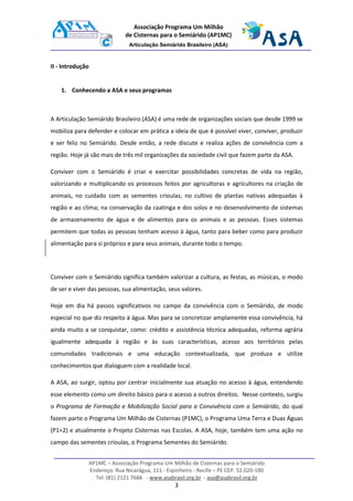 AP1MC – Associação Programa Um Milhão de Cisternas para o Semiárido
Endereço: Rua Nicarágua, 111 - Espinheiro - Recife – PE CEP. 52.020-190
Tel: (81) 2121 7666 - www.asabrasil.org.br - asa@asabrasil.org.br
3
Associação Programa Um Milhão
de Cisternas para o Semiárido (AP1MC)
Articulação Semiárido Brasileiro (ASA)
II - Introdução
1. Conhecendo a ASA e seus programas
A Articulação Semiárido Brasileiro (ASA) é uma rede de organizações sociais que desde 1999 se
mobiliza para defender e colocar em prática a ideia de que é possível viver, conviver, produzir
e ser feliz no Semiárido. Desde então, a rede discute e realiza ações de convivência com a
região. Hoje já são mais de três mil organizações da sociedade civil que fazem parte da ASA.
Conviver com o Semiárido é criar e exercitar possibilidades concretas de vida na região,
valorizando e multiplicando os processos feitos por agricultoras e agricultores na criação de
animais, no cuidado com as sementes crioulas; no cultivo de plantas nativas adequadas à
região e ao clima; na conservação da caatinga e dos solos e no desenvolvimento de sistemas
de armazenamento de água e de alimentos para os animais e as pessoas. Esses sistemas
permitem que todas as pessoas tenham acesso à água, tanto para beber como para produzir
alimentação para si próprios e para seus animais, durante todo o tempo.
Conviver com o Semiárido significa também valorizar a cultura, as festas, as músicas, o modo
de ser e viver das pessoas, sua alimentação, seus valores.
Hoje em dia há passos significativos no campo da convivência com o Semiárido, de modo
especial no que diz respeito à água. Mas para se concretizar amplamente essa convivência, há
ainda muito a se conquistar, como: crédito e assistência técnica adequadas, reforma agrária
igualmente adequada à região e às suas características, acesso aos territórios pelas
comunidades tradicionais e uma educação contextualizada, que produza e utilize
conhecimentos que dialoguem com a realidade local.
A ASA, ao surgir, optou por centrar inicialmente sua atuação no acesso à água, entendendo
esse elemento como um direito básico para o acesso a outros direitos. Nesse contexto, surgiu
o Programa de Formação e Mobilização Social para a Convivência com o Semiárido, do qual
fazem parte o Programa Um Milhão de Cisternas (P1MC), o Programa Uma Terra e Duas Águas
(P1+2) e atualmente o Projeto Cisternas nas Escolas. A ASA, hoje, também tem uma ação no
campo das sementes crioulas, o Programa Sementes do Semiárido.
 
