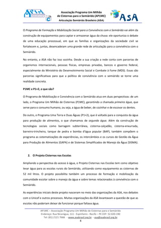 AP1MC – Associação Programa Um Milhão de Cisternas para o Semiárido
Endereço: Rua Nicarágua, 111 - Espinheiro - Recife – PE CEP. 52.020-190
Tel: (81) 2121 7666 - www.asabrasil.org.br - asa@asabrasil.org.br
4
Associação Programa Um Milhão
de Cisternas para o Semiárido (AP1MC)
Articulação Semiárido Brasileiro (ASA)
O Programa de Formação e Mobilização Social para a Convivência com o Semiárido vai além da
construção de equipamentos para captar e armazenar água da chuva: ele oportuniza o debate
de uma educação processual, em que as famílias e organizações da sociedade civil se
fortalecem e, juntas, desencadeiam uma grande rede de articulação para a convivência com o
Semiárido.
No entanto, a ASA não faz isso sozinha. Desde a sua criação a rede conta com parcerias de
organismos internacionais, pessoas físicas, empresas privadas, bancos e governo federal,
especialmente do Ministério do Desenvolvimento Social e Combate à Fome (MDS). Essas são
parcerias significativas para que a política de convivência com o semiárido se torne uma
realidade concreta.
P1MC e P1+2, o que são?
O Programa de Mobilização e Convivência com o Semiárido atua em duas perspectivas: de um
lado, o Programa Um Milhão de Cisternas (P1MC), garantindo a chamada primeira água, que
serve para o consumo humano, ou seja, a água de beber, de cozinhar e de escovar os dentes.
Do outro, o Programa Uma Terra e Duas Águas (P1+2), que é voltado para a conquista da água
para produção de alimentos, o que chamamos de segunda água. Além da construção de
tecnologias sociais como barragem subterrânea, cisterna-calçadão, cisterna-enxurrada,
barreiro-trincheira, tanque de pedra e bomba d’água popular (BAP), também compõem o
programa as sistematizações de experiências, os intercâmbios e os cursos de Gestão da Água
para Produção de Alimentos (GAPA) e de Sistemas Simplificados de Manejo da Água (SISMA).
2. O Projeto Cisternas nas Escolas
Ampliando a perspectiva do acesso à água, o Projeto Cisternas nas Escolas tem como objetivo
levar água para as escolas rurais do Semiárido, utilizando como equipamento as cisternas de
52 mil litros. O projeto possibilita também um processo de formação e mobilização da
comunidade escolar sobre o manejo da água e sobre temas relacionados à convivência com o
Semiárido.
As experiências iniciais deste projeto nasceram no meio das organizações da ASA, nos debates
com o Unicef e outros processos. Muitas organizações da ASA levantavam a questão de que as
escolas não poderiam deixar de funcionar porque faltava água.
 