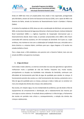 AP1MC – Associação Programa Um Milhão de Cisternas para o Semiárido
Endereço: Rua Nicarágua, 111 - Espinheiro - Recife – PE CEP. 52.020-190
Tel: (81) 2121 7666 - www.asabrasil.org.br - asa@asabrasil.org.br
5
Associação Programa Um Milhão
de Cisternas para o Semiárido (AP1MC)
Articulação Semiárido Brasileiro (ASA)
Ainda em 2009 teve início um projeto-piloto mais amplo e mais organizado, protagonizada
pela ASA Bahia, através do Centro de Assessoria do Assuruá (CAA), com o apoio do MDS e do
Governo da Bahia, através da Secretaria de Desenvolvimento Social e Combate à Pobreza
(Sedes).
A iniciativa foi ampliada em 2010, dessa vez sob a coordenação da ASA Brasil, com parceria do
MDS, via Secretaria Nacional de Segurança Alimentar e Nutricional (Sesan), Instituto Ambiental
Brasil Sustentável (IABS) e a Agência Espanhola de Cooperação Internacional para o
Desenvolvimento (Aecid). Deste modo, no período compreendido entre 2009 e 2011 foram
construídas 875 cisternas escolares, em 143 municípios do Semiárido. De lá para cá, a ação
arrefeceu, mas manteve-se viva com a colaboração da Fundação Avina que, articulada com a
Avina América e a empresa Xylem, contribuiu para que a água chegasse a 52 escolas nos
estados da Bahia e Ceará.
Para a etapa atual, a ASA estabeleceu uma parceria com o Governo Federal, mais uma vez
através do MDS e com governos municipais.
3. A Água de Educar
Como todas e todos sabemos, as cisternas construídas nas casas das agricultoras e agricultores
melhoraram muito a qualidade de vida das famílias. Enquanto isso, muitas escolas,
principalmente as situadas nas localidades mais afastadas do Semiárido, continuam com
dificuldade de funcionamento pela falta de água de qualidade para atender às crianças. O
funcionamento precário das escolas ou o não funcionamento das mesmas, juntamente com a
falta de água de qualidade para as crianças, preocupa a todas e todos por se constituir em
mais uma violação dos direitos das crianças e dos adolescentes.
Nas escolas, em relação à água, há uma multiplicidade de problemas, que vão desde a falta de
equipamentos de armazenamento e distribuição, até o reabastecimento das mesmas por
carro-pipa ou outros sistemas. O resultado desses problemas é a falta de água, o fechamento
das escolas em períodos mais críticos e, consequentemente, a violação dos direitos das
crianças e adolescentes.
 