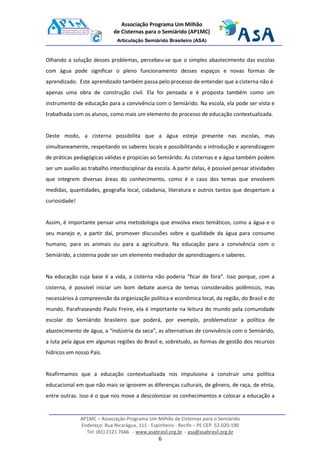 AP1MC – Associação Programa Um Milhão de Cisternas para o Semiárido
Endereço: Rua Nicarágua, 111 - Espinheiro - Recife – PE CEP. 52.020-190
Tel: (81) 2121 7666 - www.asabrasil.org.br - asa@asabrasil.org.br
6
Associação Programa Um Milhão
de Cisternas para o Semiárido (AP1MC)
Articulação Semiárido Brasileiro (ASA)
Olhando a solução desses problemas, percebeu-se que o simples abastecimento das escolas
com água pode significar o pleno funcionamento desses espaços e novas formas de
aprendizado. Este aprendizado também passa pelo processo de entender que a cisterna não é
apenas uma obra de construção civil. Ela foi pensada e é proposta também como um
instrumento de educação para a convivência com o Semiárido. Na escola, ela pode ser vista e
trabalhada com os alunos, como mais um elemento do processo de educação contextualizada.
Deste modo, a cisterna possibilita que a água esteja presente nas escolas, mas
simultaneamente, respeitando os saberes locais e possibilitando a introdução e aprendizagem
de práticas pedagógicas válidas e propícias ao Semiárido. As cisternas e a água também podem
ser um auxílio ao trabalho interdisciplinar da escola. A partir delas, é possível pensar atividades
que integrem diversas áreas do conhecimento, como é o caso dos temas que envolvem
medidas, quantidades, geografia local, cidadania, literatura e outros tantos que despertam a
curiosidade!
Assim, é importante pensar uma metodologia que envolva eixos temáticos, como a água e o
seu manejo e, a partir daí, promover discussões sobre a qualidade da água para consumo
humano, para os animais ou para a agricultura. Na educação para a convivência com o
Semiárido, a cisterna pode ser um elemento mediador de aprendizagens e saberes.
Na educação cuja base é a vida, a cisterna não poderia “ficar de fora”. Isso porque, com a
cisterna, é possível iniciar um bom debate acerca de temas considerados polêmicos, mas
necessários à compreensão da organização política e econômica local, da região, do Brasil e do
mundo. Parafraseando Paulo Freire, ela é importante na leitura do mundo pela comunidade
escolar do Semiárido brasileiro que poderá, por exemplo, problematizar a política de
abastecimento de água, a “indústria da seca”, as alternativas de convivência com o Semiárido,
a luta pela água em algumas regiões do Brasil e, sobretudo, as formas de gestão dos recursos
hídricos em nosso País.
Reafirmamos que a educação contextualizada nos impulsiona a construir uma política
educacional em que não mais se ignorem as diferenças culturais, de gênero, de raça, de etnia,
entre outras. Isso é o que nos move a descolonizar os conhecimentos e colocar a educação a
 