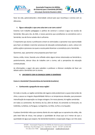 AP1MC – Associação Programa Um Milhão de Cisternas para o Semiárido
Endereço: Rua Nicarágua, 111 - Espinheiro - Recife – PE CEP. 52.020-190
Tel: (81) 2121 7666 - www.asabrasil.org.br - asa@asabrasil.org.br
7
Associação Programa Um Milhão
de Cisternas para o Semiárido (AP1MC)
Articulação Semiárido Brasileiro (ASA)
favor da vida, potencializando a diversidade cultural para que reconheça e conviva com os
diferentes.
4. Água e educação: o que uma coisa tem a ver com a outra?
Estamos num trabalho pedagógico e político de construir o acesso à água nas escolas do
Semiárido. Mas para nós, da ASA, e nossos parceiros que acreditamos na convivência com o
Semiárido, isso de forma isolada não é suficiente.
É importante que alunos e professores sintam-se estimulados a aproveitar essa oportunidade
para fazer um debate e exercitar processos de educação contextualizada e, assim, colocar em
prática ações e processos nos quais a escola pode dinamizar a convivência com o Semiárido.
Queremos, aqui, apresentar umas propostas para fazer isso!
Vamos, então, iniciar, fazendo uma reflexão sobre alguns temas relacionados ao Semiárido e,
posteriormente, elencar dicas de trabalho com a turma, sob a perspectiva da educação
contextualizada.
As informações a seguir são para subsidiar o professor e oferecer condições de fazer um
debate sobre o Semiárido com os alunos.
A. UM DEBATE COM AS CRIANÇAS SOBRE O SEMIÁRIDO
Como é o Semiárido? (Características do Semiárido brasileiro)
• Conhecendo a geografia de nossa região!
Em todo o mundo, as regiões semiáridas são lugares onde predominam a quase total aridez do
clima, a pouca ou irregular disponibilidade hídrica e as temperaturas elevadas, que provocam
intensificação da evaporação e as longas estiagens. Em nosso planeta, há regiões semiáridas
em todos os continentes. Na América do Sul, além do Brasil, há semiárido na Venezuela, na
Colômbia, na Bolívia, no Paraguai, na Argentina, no Chile, no Peru e no Equador.
A palavra Semiárido indica que estamos diante de uma região que se aproxima da aridez, não
pela total falta de chuva, mas porque a quantidade de chuva que cai é menor do que a
quantidade de água que evapora. No Semiárido brasileiro a evaporação chega a ser três vezes
 